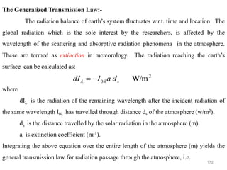 172
The Generalized Transmission Law:-
The radiation balance of earth’s system fluctuates w.r.t. time and location. The
global radiation which is the sole interest by the researchers, is affected by the
wavelength of the scattering and absorptive radiation phenomena in the atmosphere.
These are termed as extinction in meteorology. The radiation reaching the earth’s
surface can be calculated as:
where
dIλ is the radiation of the remaining wavelength after the incident radiation of
the same wavelength I0λ has travelled through distance ds of the atmosphere (w/m2),
ds is the distance travelled by the solar radiation in the atmosphere (m),
a is extinction coefficient (m-1).
Integrating the above equation over the entire length of the atmosphere (m) yields the
general transmission law for radiation passage through the atmosphere, i.e.
2
0 W/m
s
d
a
I
dI 
 −
=
 