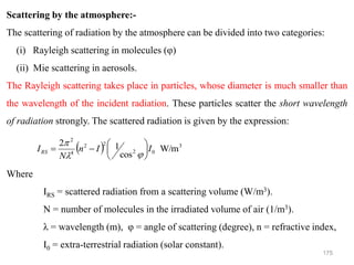 175
Scattering by the atmosphere:-
The scattering of radiation by the atmosphere can be divided into two categories:
(i) Rayleigh scattering in molecules (φ)
(ii) Mie scattering in aerosols.
The Rayleigh scattering takes place in particles, whose diameter is much smaller than
the wavelength of the incident radiation. These particles scatter the short wavelength
of radiation strongly. The scattered radiation is given by the expression:
Where
IRS = scattered radiation from a scattering volume (W/m3).
N = number of molecules in the irradiated volume of air (1/m3).
λ = wavelength (m), φ = angle of scattering (degree), n = refractive index,
I0 = extra-terrestrial radiation (solar constant).
( ) 3
0
2
2
2
4
2
W/m
cos
1
2
I
I
n
N
IRS 





−
=



 