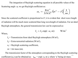 176
The integration of Rayleigh scattering equation in all possible values of the
Scattering angle φ, we get Rayleigh coefficient as:
Since the scattered coefficient is proportional to λ4, it is evident that short wave length
of radiation will be much more scattered than long wavelength of radiation. For an ideal
Rayleigh atmosphere, the general transmission law can be expressed as:
Where,
Ia = Transmission from ideal Rayleigh atmosphere (W/m2),
I0 = Extra-terrestrial radiation (W/m2),
a1 = Rayleigh scattering coefficient,
m = Air mass (m).
The transmission factor of the atmosphere corresponding to the Rayleigh scattering
coefficient (a1) can be obtained as: τRS = exp(- a1 m ), where ‘a’ being air mass.
( ) 





−
=
m
I
n
N
a
1
3
8 2
4
3
1


2
1
0 /m
W
)
exp( m
a
I
Ia −
=
 