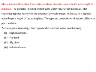 177
Mie scattering takes place from particles whose diameter is close to the wavelength of
radiation. The particles like dust or dust laden water vapor or air molecules. Mie
scattering depends heavily on the amount of aerosols present in the air, so it depends
upon the path length of the atmosphere. The type and composition of aerosol differ w.r.t.
place and time.
According to meteorology, four regions where aerosol varies quantitatively:
(i) High mountains,
(ii) Flat land
(iii) Big cities
(iv) Industrial areas.
 