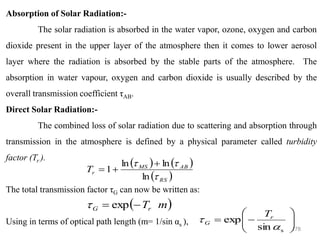 178
Absorption of Solar Radiation:-
The solar radiation is absorbed in the water vapor, ozone, oxygen and carbon
dioxide present in the upper layer of the atmosphere then it comes to lower aerosol
layer where the radiation is absorbed by the stable parts of the atmosphere. The
absorption in water vapour, oxygen and carbon dioxide is usually described by the
overall transmission coefficient τAB.
Direct Solar Radiation:-
The combined loss of solar radiation due to scattering and absorption through
transmission in the atmosphere is defined by a physical parameter called turbidity
factor (Tr ).
The total transmission factor τG can now be written as:
Using in terms of optical path length (m= 1/sin αs ),
( ) ( )
( )
RS
AB
MS
r
T



ln
ln
ln
1
+
+
=
( )
m
Tr
G exp −
=









−
=
sin
exp
s

 r
G
T
 