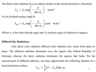 179
The direct solar radiation (ID) on a plane surface in the normal direction is, therefore,
For an inclined surface angle β,
Where αs is the solar altitude angle and i is incident angle of radiation in degrees.
Diffused Sky Radiation: -
Like direct solar radiation diffused solar radiation also varies from place to
place. The diffused radiation dominates over the regions like federal Republic of
Germany whereas the direct radiation dominates the regions like India. For the
measurement of diffused radiation, one may approximate the following formula on a
horizontal plane surface.
2
0 w/m
sin
exp 







−
=
s
r
D
T
I
I

2
0 w/m
cosi
sin
exp 







−
=
s
r
D
T
I
I


( ) s
D
dh I
I
I 
sin
3
1
−
=
 