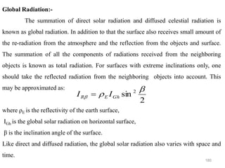 180
Global Radiation:-
The summation of direct solar radiation and diffused celestial radiation is
known as global radiation. In addition to that the surface also receives small amount of
the re-radiation from the atmosphere and the reflection from the objects and surface.
The summation of all the components of radiations received from the neighboring
objects is known as total radiation. For surfaces with extreme inclinations only, one
should take the reflected radiation from the neighboring objects into account. This
may be approximated as:
where ρE is the reflectivity of the earth surface,
IGh is the global solar radiation on horizontal surface,
β is the inclination angle of the surface.
Like direct and diffused radiation, the global solar radiation also varies with space and
time.
2
sin 2 

 Gh
E
R I
I =
 