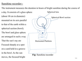 184
Fig: Sunshine recorder
Horizontal Platform
Spherical lens
Spherical Bowl section
Sunshine recorder:-
The instrument measures the duration in hours of bright sunshine during the course of
a day. It consists of a glass sphere
(about 10 cm in diameter)
mounted on its axis parallel
to that of the earth within a
spherical section (bowl).
The bowl and glass sphere
are arranged in such a way
That the sun’s ray are
Focused sharply at a spot
on a card held in a groove
in the bowl. As the sun
moves, the focused bright
 