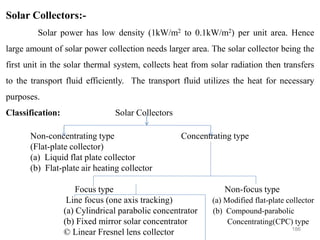 186
Solar Collectors:-
Solar power has low density (1kW/m2 to 0.1kW/m2) per unit area. Hence
large amount of solar power collection needs larger area. The solar collector being the
first unit in the solar thermal system, collects heat from solar radiation then transfers
to the transport fluid efficiently. The transport fluid utilizes the heat for necessary
purposes.
Classification: Solar Collectors
Non-concentrating type Concentrating type
(Flat-plate collector)
(a) Liquid flat plate collector
(b) Flat-plate air heating collector
Focus type Non-focus type
Line focus (one axis tracking) (a) Modified flat-plate collector
(a) Cylindrical parabolic concentrator (b) Compound-parabolic
(b) Fixed mirror solar concentrator Concentrating(CPC) type
© Linear Fresnel lens collector
 