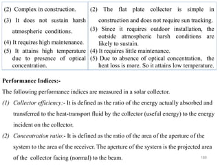 188
(2) Complex in construction.
(3) It does not sustain harsh
atmospheric conditions.
(4) It requires high maintenance.
(5) It attains high temperature
due to presence of optical
concentration.
(2) The flat plate collector is simple in
construction and does not require sun tracking.
(3) Since it requires outdoor installation, the
outside atmospheric harsh conditions are
likely to sustain.
(4) It requires little maintenance.
(5) Due to absence of optical concentration, the
heat loss is more. So it attains low temperature.
Performance Indices:-
The following performance indices are measured in a solar collector.
(1) Collector efficiency:- It is defined as the ratio of the energy actually absorbed and
transferred to the heat-transport fluid by the collector (useful energy) to the energy
incident on the collector.
(2) Concentration ratio:- It is defined as the ratio of the area of the aperture of the
system to the area of the receiver. The aperture of the system is the projected area
of the collector facing (normal) to the beam.
 