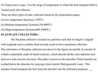 189
(3) Temperature range: It is the range of temperature to which the heat transport fluid is
heated up by the collector.
There are three types of solar collectors based on the temperature ranges.
(i) Low temperature Systems(<1500C):
(ii) Medium-temperature Systems(150-4000C):
(iii) High-temperature Systems(400-10000C):
FLAT-PLATE COLLECTORS:-
The flat-plate collector is located in a position such that its length is aligned
with longitude and is suitably tilted towards south to have maximum collection.
The schematics of flat plate collectors are shown in the figure (a) and (b). It consists of
a black coated plate made of metal or plastic, which absorbs all the solar radiation inci-
dent on it and converts into heat. This plate is known as the absorber. Fluid channels are
welded below the absorber for carrying a heat transfer fluid generally water. This
transport fluid transports the heat from the absorber into the utilisation purposes.
 