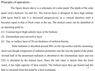 196
Principle of operation:-
The figure shown above is a schematic of a solar pond. The depth of the solar
pond varies between 1m and 2m. The lowest layer is designed to have high salinity
(260 kg/m NaCl) and it is decreased progressively in a vertical direction until it
becomes equal to that of fresh water at the top. The distinct zones can be identified in
an operating pond as:
(1) Constant layer (high salinity layer at the bottom)
(2) Intermediate non-convective layer.
(3) Top, or surface layer of 20 cm thickness of uniform density.
Solar radiation is absorbed around 50% on the top surface and the remaining
short-wavelength component of radiation penetrates into the into the depth of the pond.
Around half of the penetrated radiation is absorbed in the intermediate layer and rest
25% is absorbed by the bottom layer. Since the salt water is denser than the fresh
water, it has high capacity of heat content. The bottom layer thus get heated and the
heat is extracted from the pond by a heat exchanger.
 