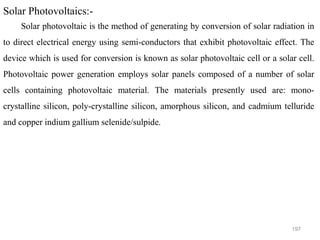 197
Solar Photovoltaics:-
Solar photovoltaic is the method of generating by conversion of solar radiation in
to direct electrical energy using semi-conductors that exhibit photovoltaic effect. The
device which is used for conversion is known as solar photovoltaic cell or a solar cell.
Photovoltaic power generation employs solar panels composed of a number of solar
cells containing photovoltaic material. The materials presently used are: mono-
crystalline silicon, poly-crystalline silicon, amorphous silicon, and cadmium telluride
and copper indium gallium selenide/sulpide.
 