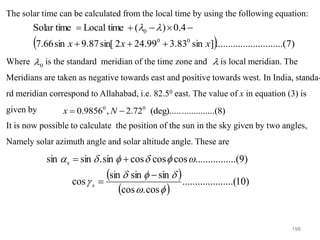 198
The solar time can be calculated from the local time by using the following equation:
Where is the standard meridian of the time zone and is local meridian. The
Meridians are taken as negative towards east and positive towards west. In India, standa-
rd meridian correspond to Allahabad, i.e. 82.50 east. The value of x in equation (3) is
given by
It is now possible to calculate the position of the sun in the sky given by two angles,
Namely solar azimuth angle and solar altitude angle. These are
( ) )
7
.......(
..........
..........
]
sin
83
.
3
99
.
24
2
sin[
87
.
9
sin
66
.
7
4
.
0
)
(
time
Local
Solar time
0
0
0
x
x
x +
+
+
−

−
+
= 

0
 
....(8)
..........
(deg).....
72
.
2
,
9856
.
0 0
0
−
= N
x
( )
( )
)
10
(
..........
..........
cos
.
cos
sin
sin
sin
cos
)
9
......(
..........
cos
cos
cos
sin
.
sin
sin s












−
=
+
=
s
 