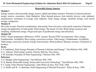 2
M. Tech (Mechanical Engineering) Syllabus for Admission Batch 2016-18 2ndSemester Page13
…………………………………………………………………………………………………………………..
Renewable Energy Sources
Module I
Energy scenario and renewable energy sources: global and Indian situation. Potential of nonconventional
energy sources, economics. Solar Radiation: Solar thermal process, heat transfer devices, solar radiation
measurement, estimation of average solar radiation. Solar energy storage: stratified storage, well mixed
storage, comparison.
Module II
Hot water system, Practical consideration, solar ponds, Non-convective solar pond, extraction of thermal
energy and application of solar ponds. Wind energy: The nature of wind. Wind energy resources and
modeling. Geothermal energy: Origin and types of geothermal energy and utilization.
Module III
OTEC: Ocean temperature differences. OTEC systems. Recent OTEC developments. Wave energy:
Fundamentals. Availability Wave-energy conversion systems. Tidal energy: Fundamentals. Availability
Tidal-energy conversion systems; Energy from biomass: Photosynthesis; Biomass resource; Utilization of
biomass.
Books
S. P. Sukhatme, Solar Energy Principle of Thermal Collection and Storage‟, Tata McGraw Hill, 1990.
G. L. Johnson, Wind energy systems, Prentice Hall Inc. New Jersey.
J. M. Kriender, Principles of Solar Engineering‟, McGraw Hill, 1987.
Reference
V. S. Mangal, Solar Engineering‟, Tata McGraw Hill, 1992.
N. K. Bansal, Renewable Energy Source and Conversion Technology‟, Tata McGraw Hill, 1989.
P. J. Lunde, Solar Thermal Engineering‟, John Willey & Sons, New York, 1988.
J. A. Duffie and W. A. Beckman, Solar Engineering of Thermal Processes‟, Wiley & Sons, 1990.
 