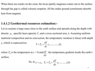 21
When there are cracks on the crust, the lavas (partly magmas) comes out to the surface
through the gap is called volcanic eruption. All the under ground constituents absorbs
heat from magmas.
1.4.1.2 Geothermal resources estimation:-
Let us assume a large mass close to the earth surface and spreads along the depth with
density ρr , specific heat capacity Cr and a cross-sectional area A. Assuming uniform
matrixial composition and no convection, the temperature variation is linear with depth
y, which is expressed as:
where T0 is the temperature at y = 0 and the temperature gradient inside the earth’s
surface.
So, at
)
1
.......(
..........
0 y
dy
dT
T
T =
=
dy
dT
)
2
..(
..........
, 1
0
1
1 y
dy
dT
T
T
y
y +
=
=
 
