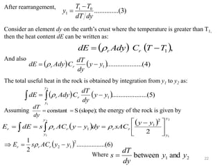 22
)
3
....(
..........
0
1
1
dy
dT
T
T
y
−
=
After rearrangement,
Consider an element dy on the earth’s crust where the temperature is greater than T1,
then the heat content dE can be written as:
And also
The total useful heat in the rock is obtained by integration from y1 to y2 as:
Assuming ; the energy of the rock is given by
Where
( ) ( ),
1
T
T
C
Ady
dE r
r −
= 
( ) ( ) )
4
(
..........
..........
1
y
y
dy
dT
C
Ady
dE r
r −
= 
( ) ( ) )
5
(
..........
..........
1
2
1
y
y
dy
dT
C
Ady
dE
y
y
r
r −
= 
 
(slope)
S
constant =
=
dy
dT
( ) ( ) 2
1
2
1
2
2
1
1
y
y
r
r
r
y
y
r
r
y
y
sAC
dy
y
y
AC
s
dE
E 




 −
=
−
=
=   

( ) )
6
.......(
..........
2
1 2
1
2 y
y
AC
s
E r
r
r −
=
 
2
1 and
between y
y
dy
dT
s =
 