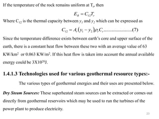 23
If the temperature of the rock remains uniform at Tr, then
Where C12 is the thermal capacity between y1 and y2 which can be expressed as
Since the temperature difference exists between earth’s core and upper surface of the
earth, there is a constant heat flow between these two with an average value of 63
KW/km2 or 0.063 KW/m2. If this heat flow is taken into account the annual available
energy could be 3X1020J.
1.4.1.3 Technologies used for various geothermal resource types:-
The various types of geothermal energies and their uses are presented below.
Dry Steam Sources: These superheated steam sources can be extracted or comes out
directly from geothermal reservoirs which may be used to run the turbines of the
power plant to produce electricity.
r
R T
C
E 12
=
( ) )
7
...(
..........
..........
2
1
12 r
r
r C
y
y
A
C 
−
=
 