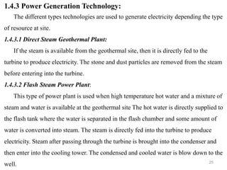 25
1.4.3 Power Generation Technology:
The different types technologies are used to generate electricity depending the type
of resource at site.
1.4.3.1 Direct Steam Geothermal Plant:
If the steam is available from the geothermal site, then it is directly fed to the
turbine to produce electricity. The stone and dust particles are removed from the steam
before entering into the turbine.
1.4.3.2 Flash Steam Power Plant:
This type of power plant is used when high temperature hot water and a mixture of
steam and water is available at the geothermal site The hot water is directly supplied to
the flash tank where the water is separated in the flash chamber and some amount of
water is converted into steam. The steam is directly fed into the turbine to produce
electricity. Steam after passing through the turbine is brought into the condenser and
then enter into the cooling tower. The condensed and cooled water is blow down to the
well.
 
