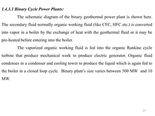 27
1.4.3.3 Binary Cycle Power Plants:
The schematic diagram of the binary geothermal power plant is shown here.
The secondary fluid normally organic working fluid (like CFC, HFC etc.) is converted
into vapor in a boiler by the exchange of heat with the geothermal fluid or it may be
pre-heated before entering into the boiler.
The vaporized organic working fluid is fed into the organic Rankine cycle
turbine that produce mechanical work to produce electric generator. Organic fluid
condenses in a condenser and cooling tower to produce the liquid which is again fed to
the boiler in a closed loop cycle. Binary plant’s size varies between 500 MW and 10
MW.
 