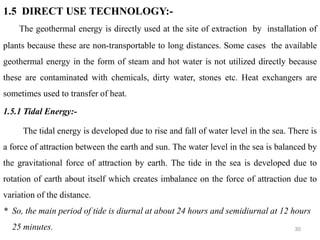 30
1.5 DIRECT USE TECHNOLOGY:-
The geothermal energy is directly used at the site of extraction by installation of
plants because these are non-transportable to long distances. Some cases the available
geothermal energy in the form of steam and hot water is not utilized directly because
these are contaminated with chemicals, dirty water, stones etc. Heat exchangers are
sometimes used to transfer of heat.
1.5.1 Tidal Energy:-
The tidal energy is developed due to rise and fall of water level in the sea. There is
a force of attraction between the earth and sun. The water level in the sea is balanced by
the gravitational force of attraction by earth. The tide in the sea is developed due to
rotation of earth about itself which creates imbalance on the force of attraction due to
variation of the distance.
* So, the main period of tide is diurnal at about 24 hours and semidiurnal at 12 hours
25 minutes.
 