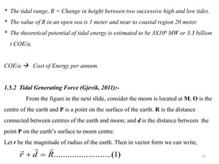 31
* The tidal range, R = Change in height between two successive high and low tides.
* The value of R in an open sea is 1 meter and near to coastal region 20 meter.
* The theoretical potential of tidal energy is estimated to be 3X106 MW or 3.3 billion
t COE/a.
COE/a → Cost of Energy per annum.
1.5.2 Tidal Generating Force (Gjevik, 2011):-
From the figure in the next slide, consider the moon is located at M, O is the
centre of the earth and P is a point on the surface of the earth. R is the distance
connected between centres of the earth and moon; and d is the distance between the
point P on the earth’s surface to moon centre.
Let r be the magnitude of radius of the earth. Then in vector form we can write,
)
1
.....(
..........
..........
R
d
r



=
+
 