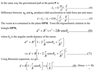 33
In the same way the gravitational pull at the point P is:
Difference between ap and a0 produces tidal acceleration or tidal force per unit mass:
The vector a is contained in the plane OPM. From the trigonometric relation in the
triangle OPM,
where θm is the angular zenith distance of the moon.
Using Binomial expansion, we get ,
(Since r << R)
)
4
..(
..........
..........
..........
.
2
d
d
d
M
G
a M
p


=
)
5
.(
..........
..........
..........
3
3
0 





−
=
−
=
R
R
d
d
GM
a
a
a M
p





)
6
....(
..........
..........
cos
2
2
2
2
m
Rr
r
R
d 
−
+
=
)
7
....(
..........
..........
cos
2
1
cos
2
1
2
1
2
2
2
2
2
2






+
−
=







+
−
=
R
r
R
r
R
d
R
r
R
r
R
d
m
m


)
8
......(
..........
..........
cos
1
2






+






−
=
R
r
o
R
r
R
d m

 