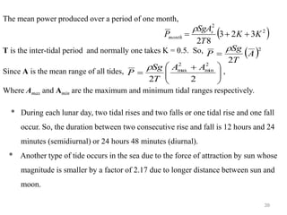 39
The mean power produced over a period of one month,
T is the inter-tidal period and normally one takes K = 0.5. So,
Since A is the mean range of all tides, ,
Where Amax and Amin are the maximum and minimum tidal ranges respectively.
* During each lunar day, two tidal rises and two falls or one tidal rise and one fall
occur. So, the duration between two consecutive rise and fall is 12 hours and 24
minutes (semidiurnal) or 24 hours 48 minutes (diurnal).
* Another type of tide occurs in the sea due to the force of attraction by sun whose
magnitude is smaller by a factor of 2.17 due to longer distance between sun and
moon.
( )
2
2
3
2
3
8
2
K
K
T
SgA
P s
month +
+
=

( )2
2
A
T
Sg
P

=







 +
=
2
2
2
min
2
max A
A
T
Sg
P

 