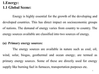 1.Energy:
1.1 Global Scene:
Energy is highly essential for the growth of the developing and
developed countries. This has direct impact on socioeconomic groups
of nations. The demand of energy varies from country to country. The
energy sources available are classified into two sources of energy.
(a) Primary energy sources:
The energy sources are available in nature such as coal, oil,
wind, solar, biogas, geothermal and ocean energy; are termed as
primary energy sources. Some of these are directly used for energy
supply like burning fuel in furnaces, transportation purposes etc.
4
 