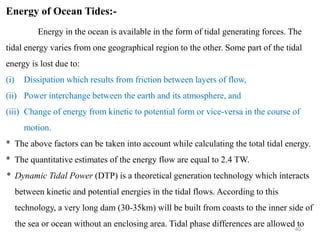40
Energy of Ocean Tides:-
Energy in the ocean is available in the form of tidal generating forces. The
tidal energy varies from one geographical region to the other. Some part of the tidal
energy is lost due to:
(i) Dissipation which results from friction between layers of flow,
(ii) Power interchange between the earth and its atmosphere, and
(iii) Change of energy from kinetic to potential form or vice-versa in the course of
motion.
* The above factors can be taken into account while calculating the total tidal energy.
* The quantitative estimates of the energy flow are equal to 2.4 TW.
* Dynamic Tidal Power (DTP) is a theoretical generation technology which interacts
between kinetic and potential energies in the tidal flows. According to this
technology, a very long dam (30-35km) will be built from coasts to the inner side of
the sea or ocean without an enclosing area. Tidal phase differences are allowed to
 