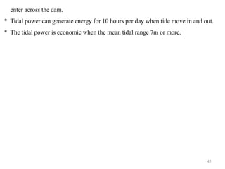 41
enter across the dam.
* Tidal power can generate energy for 10 hours per day when tide move in and out.
* The tidal power is economic when the mean tidal range 7m or more.
 