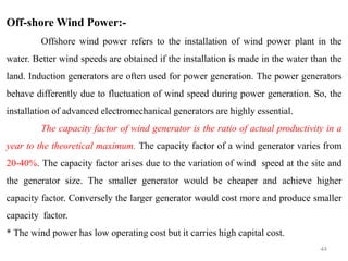 44
Off-shore Wind Power:-
Offshore wind power refers to the installation of wind power plant in the
water. Better wind speeds are obtained if the installation is made in the water than the
land. Induction generators are often used for power generation. The power generators
behave differently due to fluctuation of wind speed during power generation. So, the
installation of advanced electromechanical generators are highly essential.
The capacity factor of wind generator is the ratio of actual productivity in a
year to the theoretical maximum. The capacity factor of a wind generator varies from
20-40%. The capacity factor arises due to the variation of wind speed at the site and
the generator size. The smaller generator would be cheaper and achieve higher
capacity factor. Conversely the larger generator would cost more and produce smaller
capacity factor.
* The wind power has low operating cost but it carries high capital cost.
 