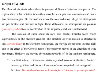 45
Origin of Wind:
The flow of air starts when there is pressure difference between two places. The
region where solar radiation is less the atmospheric air gets low temperature and hence
low pressure region. On the contrary where the solar radiation is high the atmospheric
air gets heated and pressure is high. These differences in atmospheric air pressure
(pressure gradient) cause acceleration of the air particles which is called wind.
The rotation of earth about its own axis creates Coriolis force which
superimposes on the pressure gradient. The direction of wind motion is affected by
this Coriolis force. In the Northern hemisphere, the moving object turns towards right
due to the effect of the Coriolis force if the observer moves in the direction of wind
movement. Similarly, the moving object turns towards left in the southern hemisphere.
* In a friction free, rectilinear and stationary wind movement, the force due to
pressure gradient and Coriolis force are of same magnitude but in opposite
direction. The wind motion due to Coriolis force is known as geostropic wind.
 
