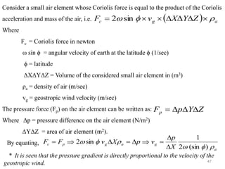 47
Consider a small air element whose Coriolis force is equal to the product of the Coriolis
acceleration and mass of the air, i.e.
Where
Fc = Coriolis force in newton
ω sin ϕ = angular velocity of earth at the latitude ϕ (1/sec)
ϕ = latitude
ΔXΔYΔZ = Volume of the considered small air element in (m3)
ρa = density of air (m/sec)
vg = geostropic wind velocity (m/sec)
The pressure force (Fp) on the air element can be written as:
Where Δp = pressure difference on the air element (N/m2)
ΔYΔZ = area of air element (m2).
By equating,
* It is seen that the pressure gradient is directly proportional to the velocity of the
geostropic wind.
( ) a
g
c Z
Y
X
v
F 

 





= sin
2
Z
Y
p
Fp 


=
a
g
a
g
p
c
X
p
v
p
X
v
F
F






)
sin
(
2
1
sin
2


=


=


=
 