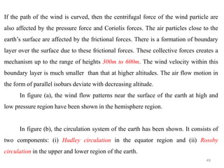 49
If the path of the wind is curved, then the centrifugal force of the wind particle are
also affected by the pressure force and Coriolis forces. The air particles close to the
earth’s surface are affected by the frictional forces. There is a formation of boundary
layer over the surface due to these frictional forces. These collective forces creates a
mechanism up to the range of heights 300m to 600m. The wind velocity within this
boundary layer is much smaller than that at higher altitudes. The air flow motion in
the form of parallel isobars deviate with decreasing altitude.
In figure (a), the wind flow patterns near the surface of the earth at high and
low pressure region have been shown in the hemisphere region.
In figure (b), the circulation system of the earth has been shown. It consists of
two components: (i) Hadley circulation in the equator region and (ii) Rossby
circulation in the upper and lower region of the earth.
 