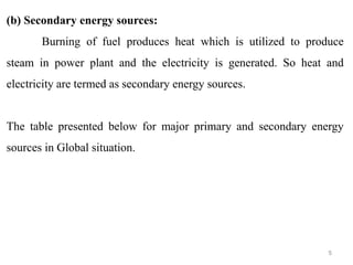 (b) Secondary energy sources:
Burning of fuel produces heat which is utilized to produce
steam in power plant and the electricity is generated. So heat and
electricity are termed as secondary energy sources.
The table presented below for major primary and secondary energy
sources in Global situation.
5
 
