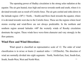 50
The operating power of Hadley circulation is the strong solar radiation at the
equator. The air gets heated, rises high and moves towards north and south, where it is
deviated towards east as result of Coriolis force. The air gets cooled and sinks down in
the latitude region ±300 (+ North, – South) and flows back towards the equator, where
it is deviated towards west due to the Coriolis force. These are the regions where local
storms overlap and wind-flows are not always predictable. In the northern and
southern region around latitudes ±600 the westerly winds of Rossby circulation
dominate the region. These winds have wave-form character and vary strongly in the
flow patterns.
Wind Flow and Wind Direction:-
Wind speed is classified on representative scale of 12. The order of wind
classification is in m/sec or knots (1 nautical miles = 1.852km/hr). The direction of
wind are normally divided into eight segments: North, North-East, East, South-East,
South, South-West, West and North-West.
 