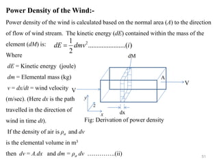 51
Power Density of the Wind:-
Power density of the wind is calculated based on the normal area (A) to the direction
of flow of wind stream. The kinetic energy (dE) contained within the mass of the
element (dM) is:
Where
dE = Kinetic energy (joule)
dm = Elemental mass (kg)
v = dx/dt = wind velocity
(m/sec). (Here dx is the path
travelled in the direction of
wind in time dt).
If the density of air is ρa and dv
is the elemental volume in m3
then dv = A.dx and dm = ρa dv …………..(ii)
V
V
dx
A
dM
x
z
y
Fig: Derivation of power density
)
..(
..........
..........
2
1 2
i
dmv
dE =
 