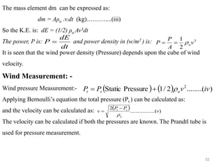 52
The mass element dm can be expressed as:
dm = Aρa .v.dt (kg)………....(iii)
So the K.E. is: dE = (1/2) ρa Av3dt
The power, P is: and power density in (w/m2 ) is:
It is seen that the wind power density (Pressure) depends upon the cube of wind
velocity.
Wind Measurement: -
Wind pressure Measurement:-
Applying Bernoulli’s equation the total pressure (Pt ) can be calculated as:
and the velocity can be calculated as:
The velocity can be calculated if both the pressures are known. The Prandtl tube is
used for pressure measurement.
( ) ( ) )
........(
2
/
1
Pressure
Static 2
iv
v
P
P a
s
t 
+
=
( ) )
........(
..........
2
v
P
P
v
a
s
t

−
=
dt
dE
P = 3
2
1
v
A
P
P a

=
=
 