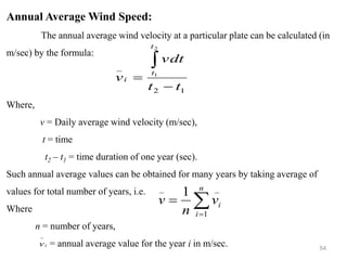 54
Annual Average Wind Speed:
The annual average wind velocity at a particular plate can be calculated (in
m/sec) by the formula:
Where,
v = Daily average wind velocity (m/sec),
t = time
t2 – t1 = time duration of one year (sec).
Such annual average values can be obtained for many years by taking average of
values for total number of years, i.e.
Where
n = number of years,
= annual average value for the year i in m/sec.
1
2
_
2
1
t
t
vdt
v
t
t
i
−
=


=
=
n
i
i
v
n
v
1
_
_
1
i
v
−
 