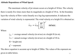 55
Altitude Dependence of Wind Speed:
The maximum velocity of jet stream occurs at a height of 10 km. The velocity
there is nearly five times more than its magnitude at a height of 10 m. In the boundary
layer the velocity of flow varies linearly on a log-log representation. It indicates the
variation of wind velocity is exponential. The wind velocity at a height H is obtained as:
Where
= average annual velocity (in m/sec) at a height H (in m).
= annual average velocity (in m/sec) at a height of 10 m.
H = height (m)
g* = exponent.
The above equation is accurate up to height of 200m. The values of the exponent are
given in table below.
m/sec.
10
*
10
_
_ g
H
H
v
v 





=
H
v
_
10
_
v
 
