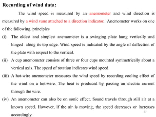 57
Recording of wind data:
The wind speed is measured by an anemometer and wind direction is
measured by a wind vane attached to a direction indicator. Anemometer works on one
of the following principles.
(i) The oldest and simplest anemometer is a swinging plate hung vertically and
hinged along its top edge. Wind speed is indicated by the angle of deflection of
the plate with respect to the vertical.
(ii) A cup anemometer consists of three or four cups mounted symmetrically about a
vertical axis. The speed of rotation indicates wind speed.
(iii) A hot-wire anemometer measures the wind speed by recording cooling effect of
the wind on a hot-wire. The heat is produced by passing an electric current
through the wire.
(iv) An anemometer can also be on sonic effect. Sound travels through still air at a
known speed. However, if the air is moving, the speed decreases or increases
accordingly.
 