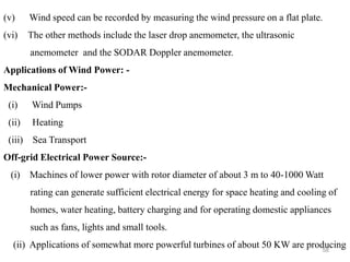 58
(v) Wind speed can be recorded by measuring the wind pressure on a flat plate.
(vi) The other methods include the laser drop anemometer, the ultrasonic
anemometer and the SODAR Doppler anemometer.
Applications of Wind Power: -
Mechanical Power:-
(i) Wind Pumps
(ii) Heating
(iii) Sea Transport
Off-grid Electrical Power Source:-
(i) Machines of lower power with rotor diameter of about 3 m to 40-1000 Watt
rating can generate sufficient electrical energy for space heating and cooling of
homes, water heating, battery charging and for operating domestic appliances
such as fans, lights and small tools.
(ii) Applications of somewhat more powerful turbines of about 50 KW are producing
 