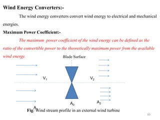 60
Wind Energy Converters:-
The wind energy converters convert wind energy to electrical and mechanical
energies.
Maximum Power Coefficient:-
The maximum power coefficient of the wind energy can be defined as the
ratio of the convertible power to the theoretically maximum power from the available
wind energy.
V1 V2
A1
A2
A0
Fig: Wind stream profile in an external wind turbine
Blade Surface
 