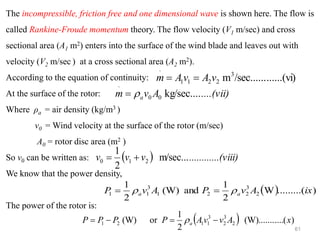 61
The incompressible, friction free and one dimensional wave is shown here. The flow is
called Rankine-Froude momentum theory. The flow velocity (V1 m/sec) and cross
sectional area (A1 m2) enters into the surface of the wind blade and leaves out with
velocity (V2 m/sec ) at a cross sectional area (A2 m2).
According to the equation of continuity:
At the surface of the rotor:
Where ρa = air density (kg/m3 )
v0 = Wind velocity at the surface of the rotor (m/sec)
A0 = rotor disc area (m2 )
So v0 can be written as:
We know that the power density,
The power of the rotor is:
......(vi)
/sec......
m3
2
2
1
1
.
v
A
v
A
m =
=
....(vii)
A
v
m a kg/sec....
0
0
.

=
( ) ..(viii)
..........
v
v
v m/sec...
2
1
2
1
0 +
=
( ) )
.........(
W
2
1
and
(W)
2
1
2
3
2
2
1
3
1
1 ix
A
v
P
A
v
P a
a 
 =
=
( ) )
(
....
(W).......
2
1
or
(W) 2
3
2
3
1
1
2
1 x
A
v
v
A
P
P
P
P a −
=
−
= 
 