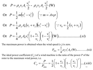 62
The maximum power is obtained when the wind speed (v2) is zero.
The ideal power coefficient (Cp ) of a wind machine is the ratio of the power P of the
rotor to the maximum wind power, i.e.
( )
( )( ) ( )
( ) )
....(
..........
..........
W
1
1
4
1
Or
2
1
4
1
Or
2
1
Or
(W)
2
-
2
Or
2
1
2
2
1
2
3
1
0
2
1
0
2
2
2
1
2
1
0
.
2
2
2
1
.
2
2
2
2
2
1
1
1
xi
v
v
v
v
v
A
P
v
v
v
v
v
v
v
A
P
Av
m
v
v
m
P
v
A
v
v
A
v
P
a
a
a
a








−








+
=






+
=
−
+
=






=
−
=
=







(xii)
..........
A
v
P a (W)....
4
1
0
3
1
max 
=
)
....(
1
1
2
1
2
1
2
1
2
max
xiii
v
v
v
v
P
P
Cp
















−








+
=
=
 