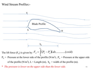 66
Wind Stream Profiles:-
Blade Profile
S H
bp
V
( ) )
...(
..........
0
xxiii
Ldx
P
P
F
p
b
u
L
A  −
=
The lift force (FA) is given by:
PL = Pressure at the lower side of the profile (N/m2) , Pu = Pressure at the upper side
of the profile (N/m2), L = Length (m), bp = width of the profile (m).
* The pressure is lower on the upper side than the lower side.
 