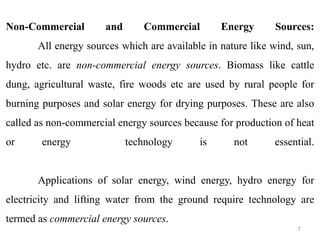 Non-Commercial and Commercial Energy Sources:
All energy sources which are available in nature like wind, sun,
hydro etc. are non-commercial energy sources. Biomass like cattle
dung, agricultural waste, fire woods etc are used by rural people for
burning purposes and solar energy for drying purposes. These are also
called as non-commercial energy sources because for production of heat
or energy technology is not essential.
Applications of solar energy, wind energy, hydro energy for
electricity and lifting water from the ground require technology are
termed as commercial energy sources.
7
 