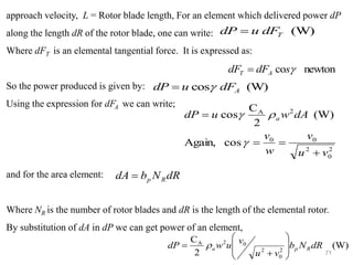 71
approach velocity, L = Rotor blade length, For an element which delivered power dP
along the length dR of the rotor blade, one can write:
Where dFT is an elemental tangential force. It is expressed as:
So the power produced is given by:
Using the expression for dFA we can write;
and for the area element:
Where NR is the number of rotor blades and dR is the length of the elemental rotor.
By substitution of dA in dP we can get power of an element,
newton
co 
s
dF
dF A
T =
(W)
T
dF
u
dP =
(W)
cos A
dF
u
dP 
=
2
0
2
0
0
2
A
cos
Again,
(W)
2
C
cos
v
u
v
w
v
dA
w
u
dP a
+
=
=
=



dR
N
b
dA R
p
=
(W)
2
C
2
0
2
0
2
A
dR
N
b
v
u
v
u
w
dP R
p
a








+
= 
 