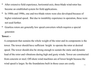 74
* After extensive field experience, horizontal-axis, three-blade wind rotor has
become an established system for field applications.
* In 1980s and 1990s, one and two-blade rotors were also developed because of
higher rotational speed. But due to instability experience in operation, these were
not used further.
* Gearless rotors are generally low speed converters which requires a special
generator.
Tower: -
A component that sustains the whole weight of the rotor and its components is the
tower. The tower should have sufficient height to operate the rotor at desired
speed. The tower should also be strong enough to sustain the static and dynamic
load of the rotor and vibrations during high and gusty winds. Tower are constructed
from concrete or steel. Off-shore wind machines are of lower height because the
wind speed is larger. So the foundations built in those cases are costly.
 
