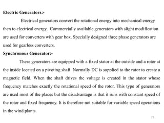 75
Electric Generators:-
Electrical generators convert the rotational energy into mechanical energy
then to electrical energy. Commercially available generators with slight modification
are used for converters with gear box. Specially designed three phase generators are
used for gearless converters.
Synchronous Generator:-
These generators are equipped with a fixed stator at the outside and a rotor at
the inside located on a pivoting shaft. Normally DC is supplied to the rotor to create a
magnetic field. When the shaft drives the voltage is created in the stator whose
frequency matches exactly the rotational speed of the rotor. This type of generators
are used most of the places but the disadvantage is that it runs with constant speed of
the rotor and fixed frequency. It is therefore not suitable for variable speed operations
in the wind plants.
 