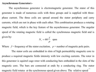 76
Asynchronous Generator:-
The asynchronous generator is electromagnetic generator. The stator of this
generator is made of numerous coils with three groups and is supplied with three-
phase current. The three coils are spread around the stator periphery and carry
currents, which are not in phase with each other. This combination produces a rotating
magnetic field, which is the key feature of the asynchronous generator. The angular
speed of the rotating magnetic field is called the synchronous magnetic field and is
given by:
Where f = frequency of the stator excitation, p = number of magnetic pole pairs.
The stator coils are embedded in slots of high permeability magnetic core to
produce a required magnetic fields intensity with low exciting currents. The rotor in
this generator is squirrel cage rotor with conducting bars embedded in the slots of the
magnetic core. The bars are connected at ends by a conducting ring. The stator
magnetic field rotates at the synchronous speed given above. The relative speed
rpm
60
p
f
Ns =
 