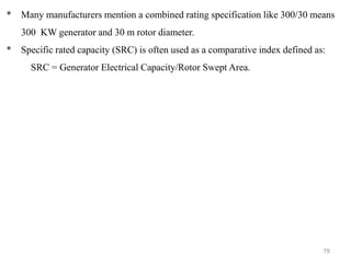 78
* Many manufacturers mention a combined rating specification like 300/30 means
300 KW generator and 30 m rotor diameter.
* Specific rated capacity (SRC) is often used as a comparative index defined as:
SRC = Generator Electrical Capacity/Rotor Swept Area.
 
