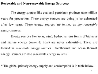 8
Renewable and Non-renewable Energy Sources:-
The energy sources like coal and petroleum products take million
years for production. These energy sources are going to be exhausted
after few years. These energy sources are termed as non-renewable
energy sources.
Energy sources like solar, wind, hydro, various forms of biomass
and marine energy (wave & tidal) are never exhaustible. These are
termed as renewable energy sources. Geothermal and ocean thermal
energy sources are also renewable energy sources.
* The global primary energy supply and consumption is in table below.
 